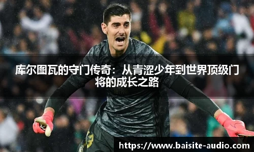 库尔图瓦的守门传奇：从青涩少年到世界顶级门将的成长之路